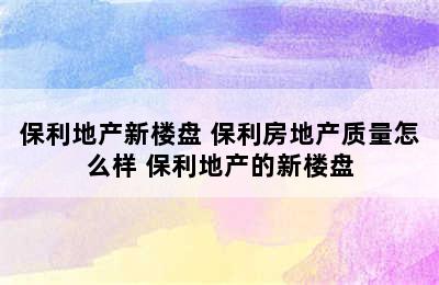 保利地产新楼盘 保利房地产质量怎么样 保利地产的新楼盘